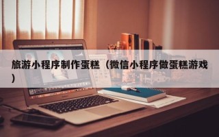 昌邑旅游小程序制作蛋糕（微信小程序做蛋糕游戏）